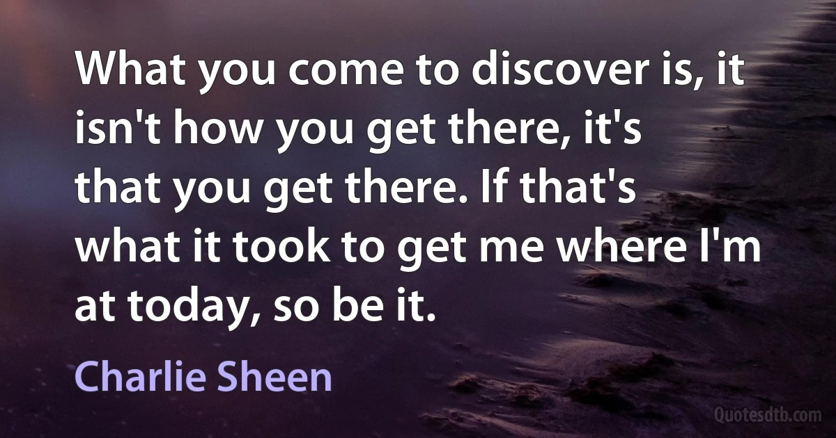 What you come to discover is, it isn't how you get there, it's that you get there. If that's what it took to get me where I'm at today, so be it. (Charlie Sheen)