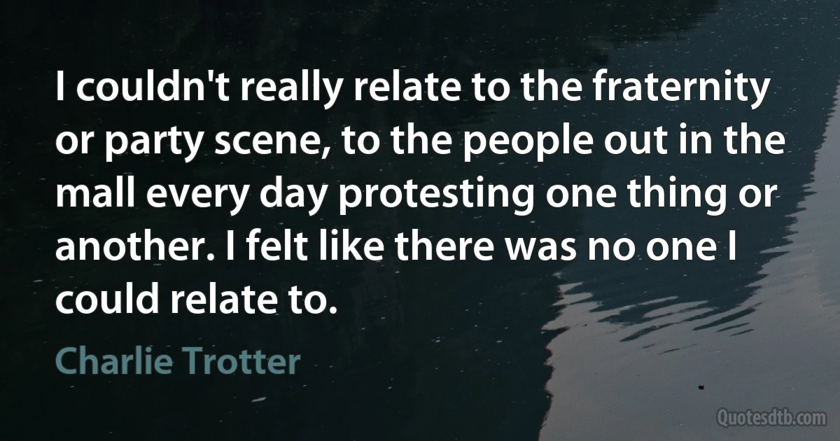 I couldn't really relate to the fraternity or party scene, to the people out in the mall every day protesting one thing or another. I felt like there was no one I could relate to. (Charlie Trotter)