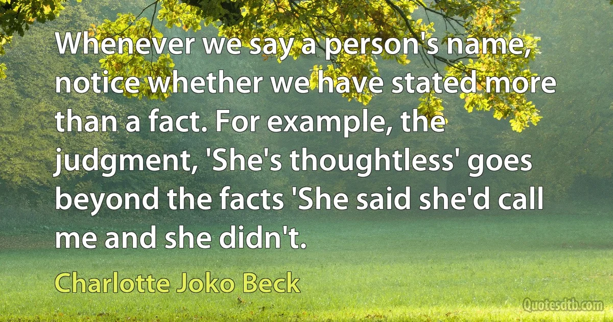 Whenever we say a person's name, notice whether we have stated more than a fact. For example, the judgment, 'She's thoughtless' goes beyond the facts 'She said she'd call me and she didn't. (Charlotte Joko Beck)