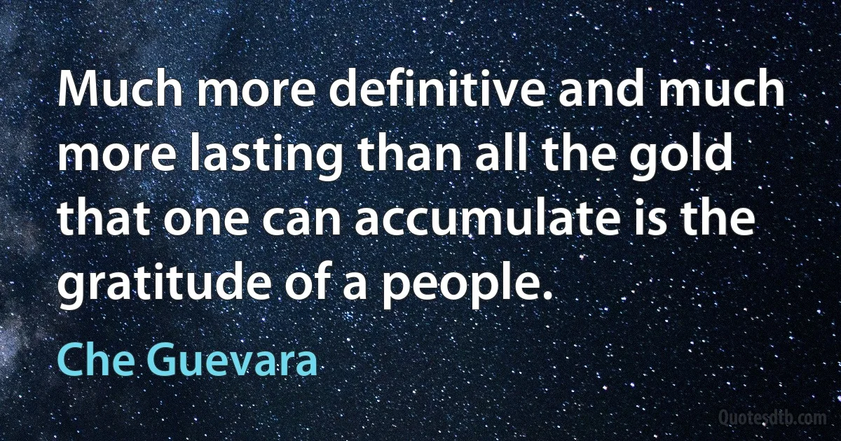 Much more definitive and much more lasting than all the gold that one can accumulate is the gratitude of a people. (Che Guevara)