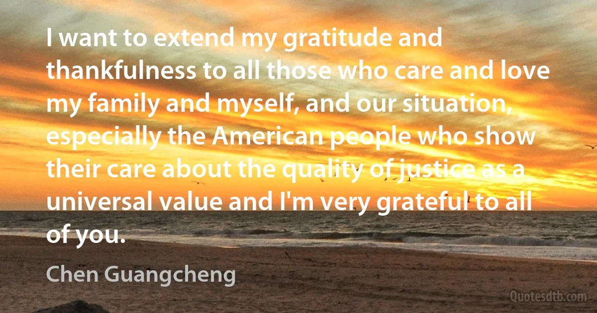 I want to extend my gratitude and thankfulness to all those who care and love my family and myself, and our situation, especially the American people who show their care about the quality of justice as a universal value and I'm very grateful to all of you. (Chen Guangcheng)