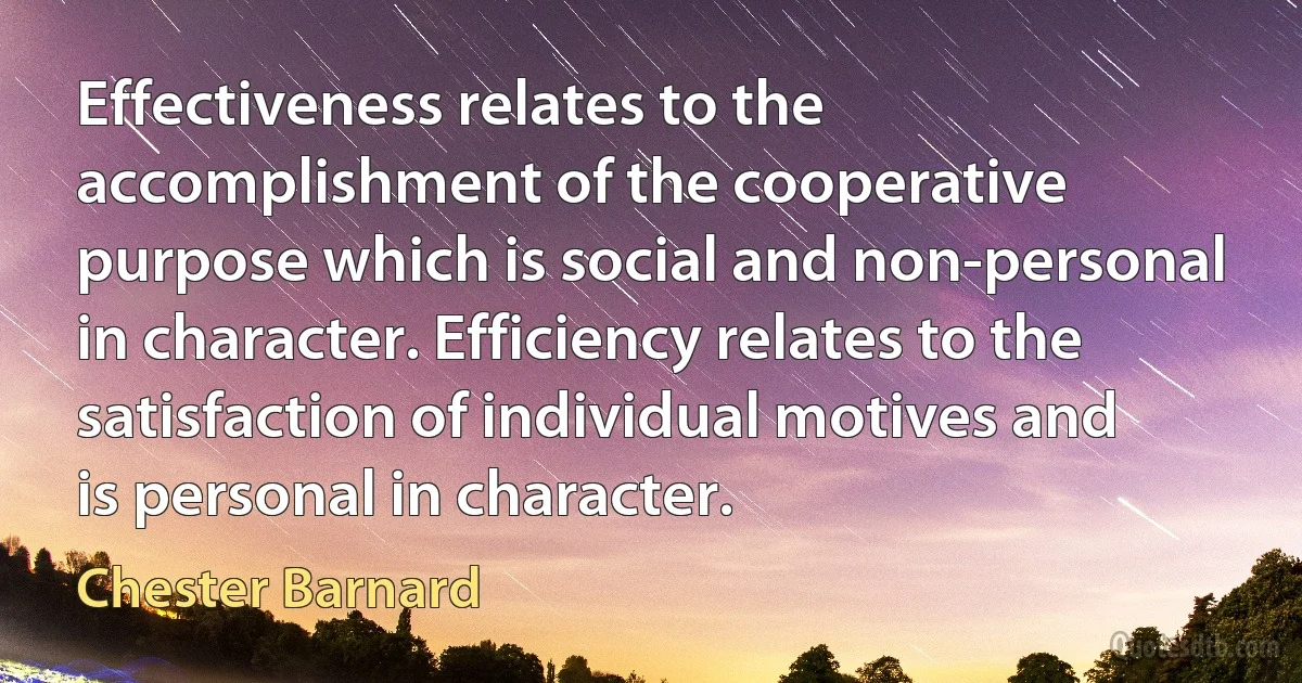 Effectiveness relates to the accomplishment of the cooperative purpose which is social and non-personal in character. Efficiency relates to the satisfaction of individual motives and is personal in character. (Chester Barnard)