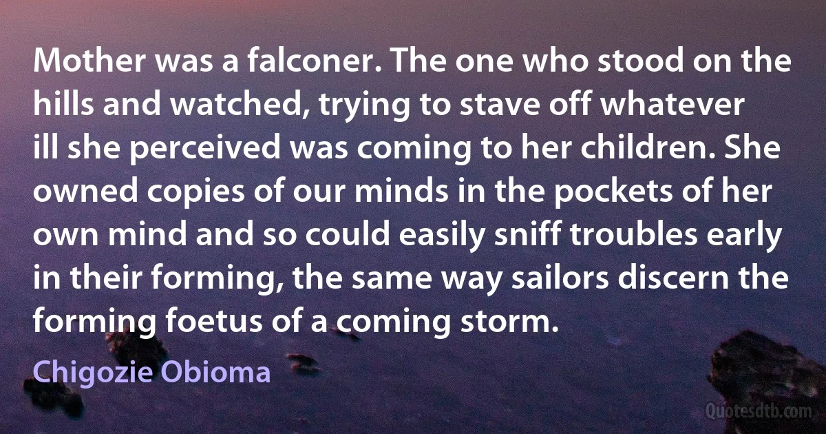 Mother was a falconer. The one who stood on the hills and watched, trying to stave off whatever ill she perceived was coming to her children. She owned copies of our minds in the pockets of her own mind and so could easily sniff troubles early in their forming, the same way sailors discern the forming foetus of a coming storm. (Chigozie Obioma)