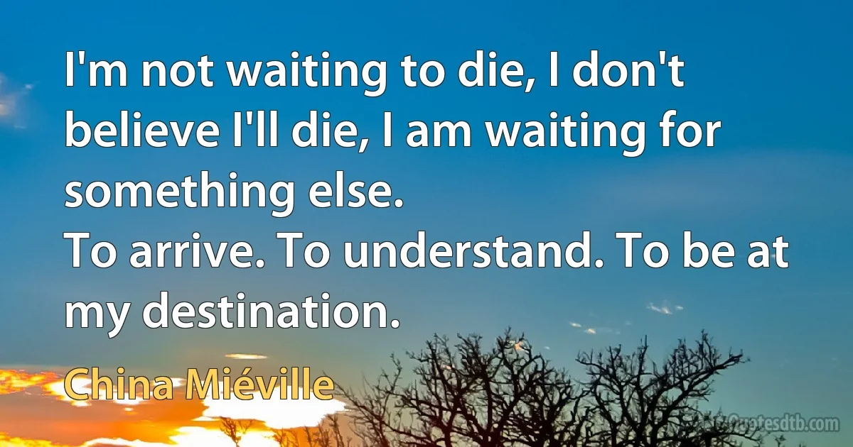 I'm not waiting to die, I don't believe I'll die, I am waiting for something else.
To arrive. To understand. To be at my destination. (China Miéville)