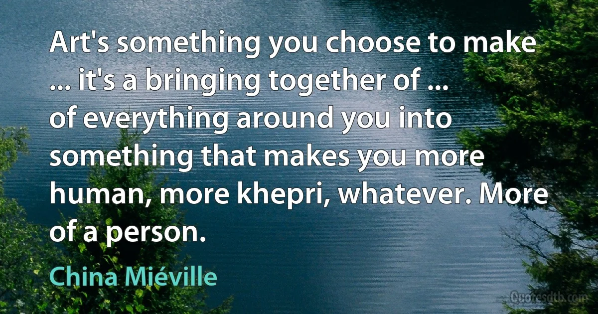 Art's something you choose to make ... it's a bringing together of ... of everything around you into something that makes you more human, more khepri, whatever. More of a person. (China Miéville)