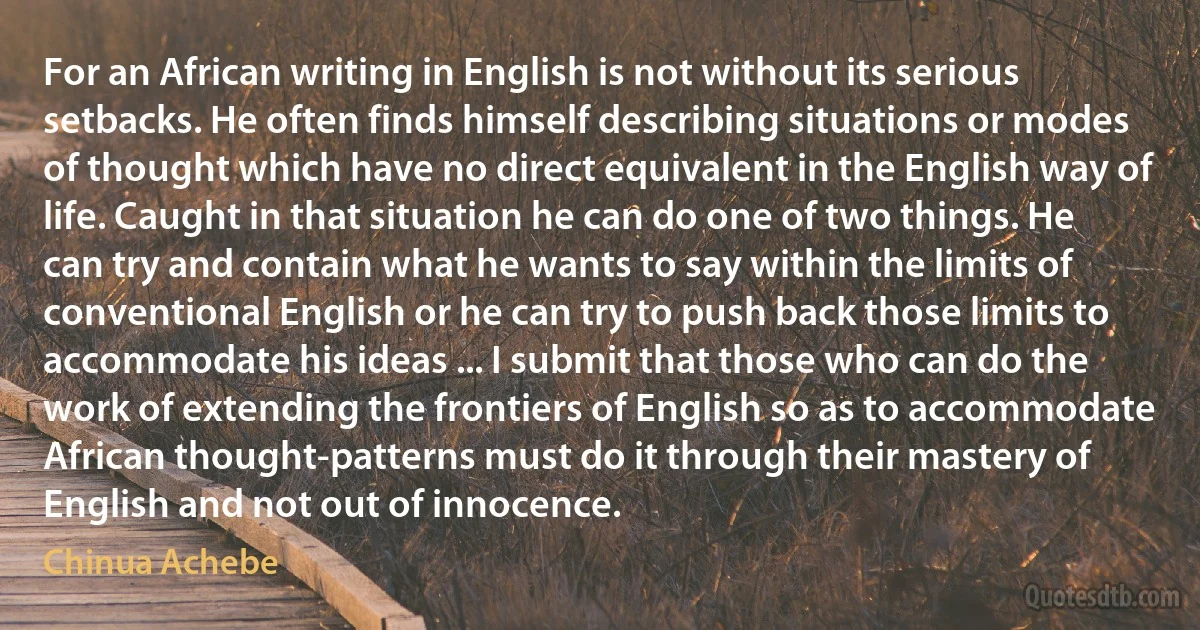 For an African writing in English is not without its serious setbacks. He often finds himself describing situations or modes of thought which have no direct equivalent in the English way of life. Caught in that situation he can do one of two things. He can try and contain what he wants to say within the limits of conventional English or he can try to push back those limits to accommodate his ideas ... I submit that those who can do the work of extending the frontiers of English so as to accommodate African thought-patterns must do it through their mastery of English and not out of innocence. (Chinua Achebe)