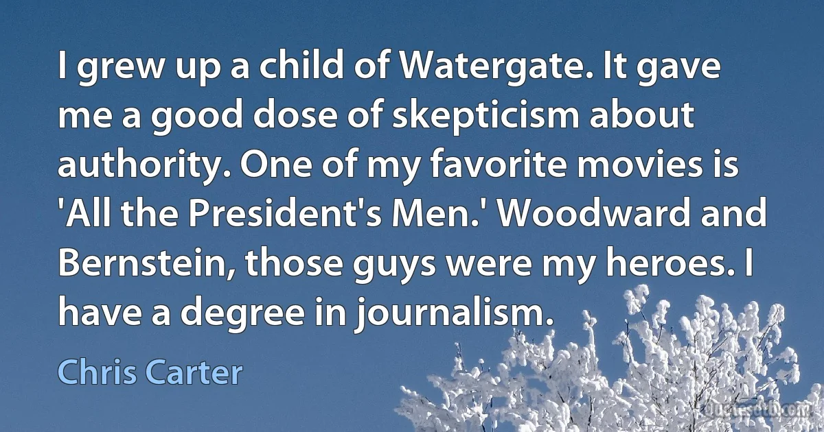 I grew up a child of Watergate. It gave me a good dose of skepticism about authority. One of my favorite movies is 'All the President's Men.' Woodward and Bernstein, those guys were my heroes. I have a degree in journalism. (Chris Carter)