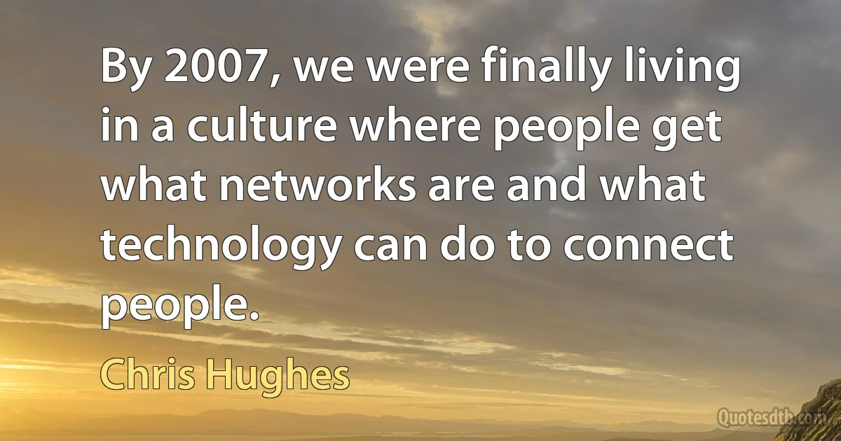 By 2007, we were finally living in a culture where people get what networks are and what technology can do to connect people. (Chris Hughes)