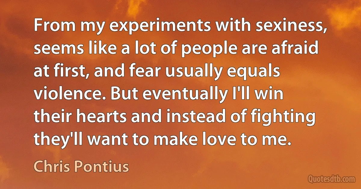 From my experiments with sexiness, seems like a lot of people are afraid at first, and fear usually equals violence. But eventually I'll win their hearts and instead of fighting they'll want to make love to me. (Chris Pontius)