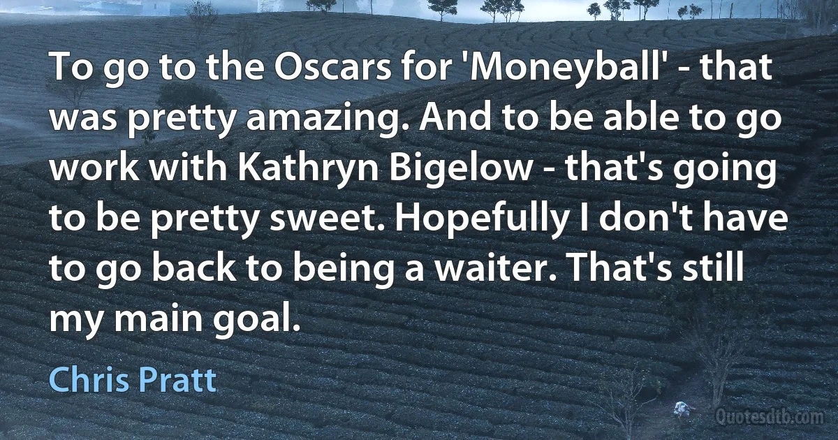 To go to the Oscars for 'Moneyball' - that was pretty amazing. And to be able to go work with Kathryn Bigelow - that's going to be pretty sweet. Hopefully I don't have to go back to being a waiter. That's still my main goal. (Chris Pratt)