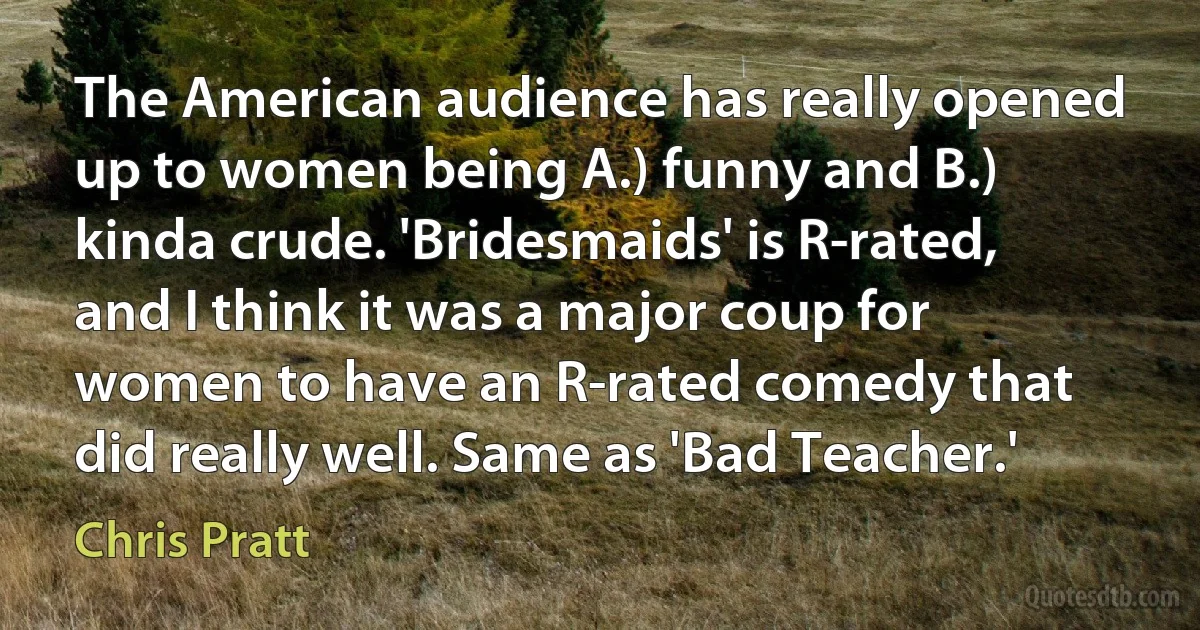 The American audience has really opened up to women being A.) funny and B.) kinda crude. 'Bridesmaids' is R-rated, and I think it was a major coup for women to have an R-rated comedy that did really well. Same as 'Bad Teacher.' (Chris Pratt)