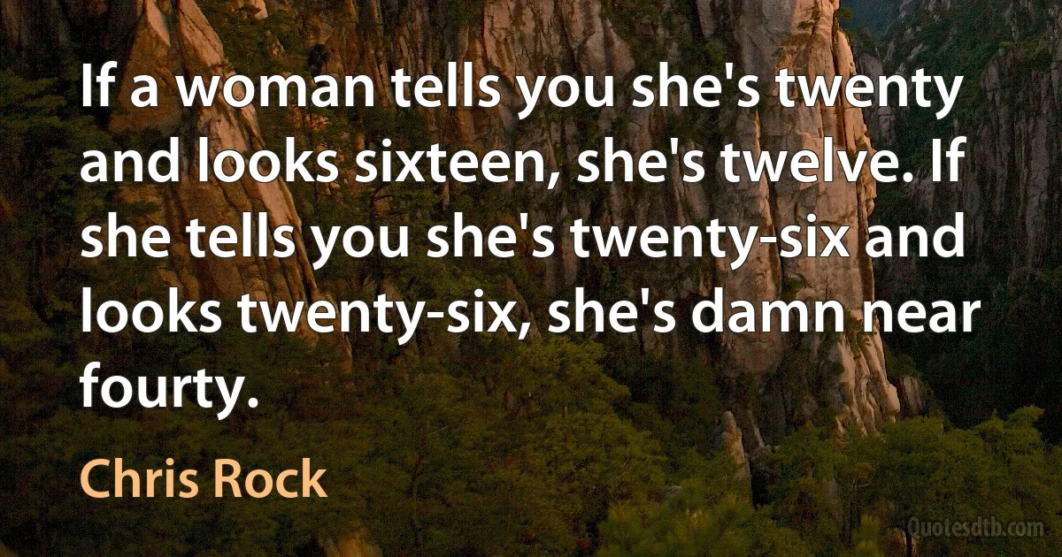 If a woman tells you she's twenty and looks sixteen, she's twelve. If she tells you she's twenty-six and looks twenty-six, she's damn near fourty. (Chris Rock)