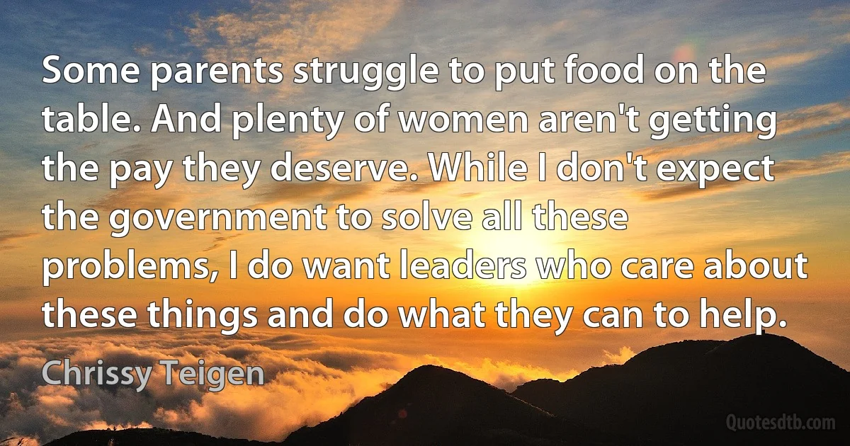 Some parents struggle to put food on the table. And plenty of women aren't getting the pay they deserve. While I don't expect the government to solve all these problems, I do want leaders who care about these things and do what they can to help. (Chrissy Teigen)