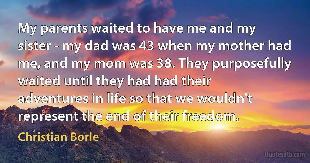 My parents waited to have me and my sister - my dad was 43 when my mother had me, and my mom was 38. They purposefully waited until they had had their adventures in life so that we wouldn't represent the end of their freedom. (Christian Borle)