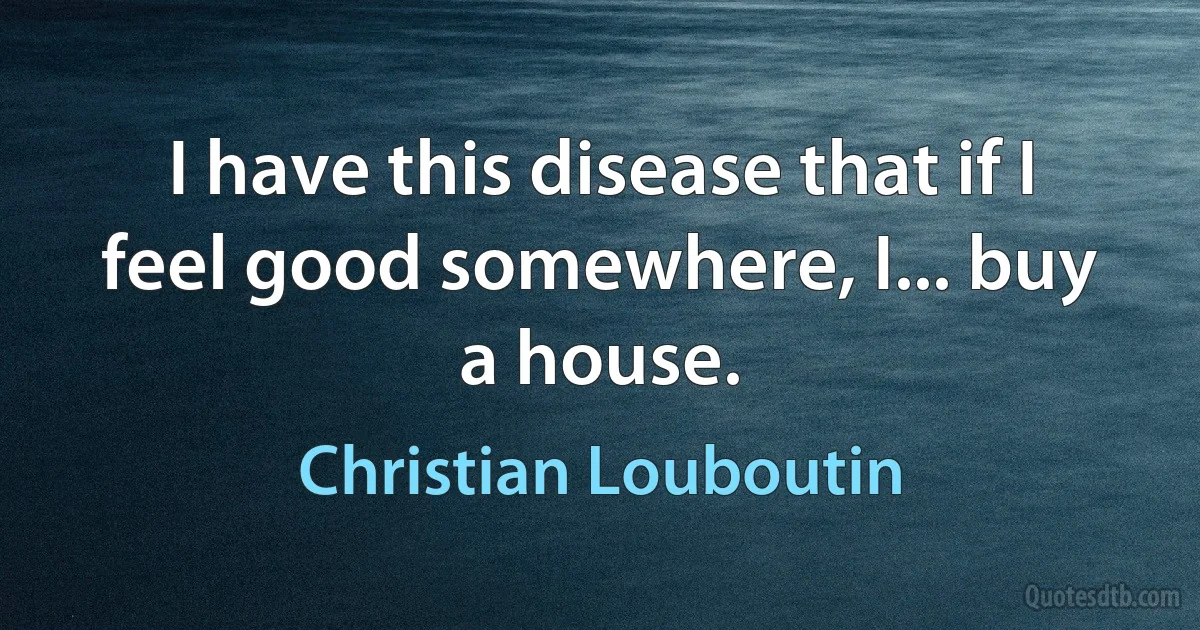 I have this disease that if I feel good somewhere, I... buy a house. (Christian Louboutin)