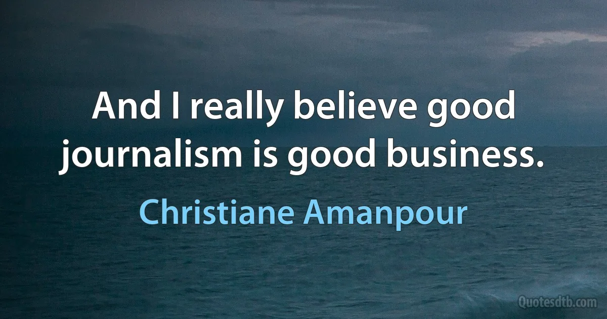 And I really believe good journalism is good business. (Christiane Amanpour)