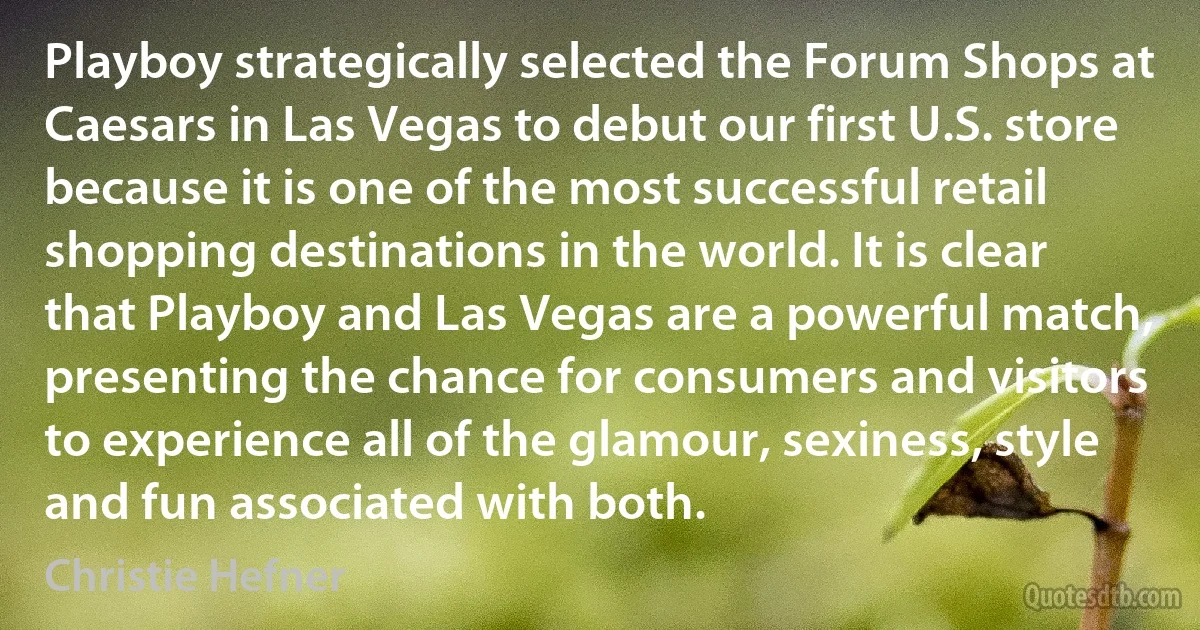 Playboy strategically selected the Forum Shops at Caesars in Las Vegas to debut our first U.S. store because it is one of the most successful retail shopping destinations in the world. It is clear that Playboy and Las Vegas are a powerful match, presenting the chance for consumers and visitors to experience all of the glamour, sexiness, style and fun associated with both. (Christie Hefner)