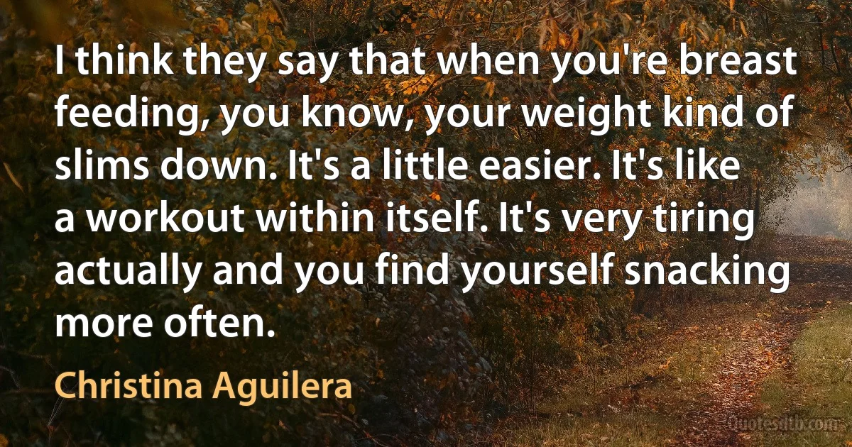 I think they say that when you're breast feeding, you know, your weight kind of slims down. It's a little easier. It's like a workout within itself. It's very tiring actually and you find yourself snacking more often. (Christina Aguilera)