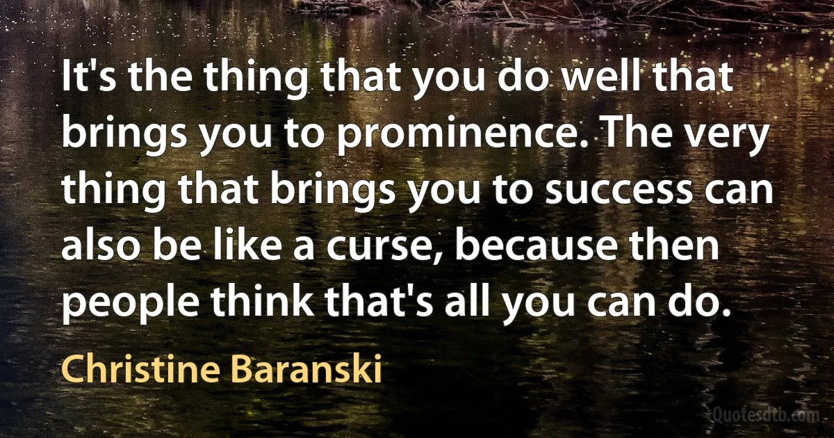 It's the thing that you do well that brings you to prominence. The very thing that brings you to success can also be like a curse, because then people think that's all you can do. (Christine Baranski)