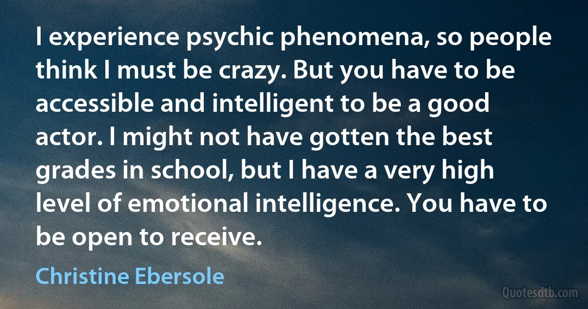 I experience psychic phenomena, so people think I must be crazy. But you have to be accessible and intelligent to be a good actor. I might not have gotten the best grades in school, but I have a very high level of emotional intelligence. You have to be open to receive. (Christine Ebersole)