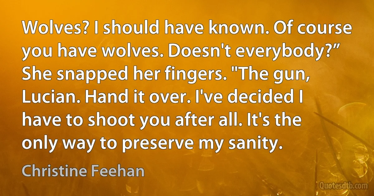 Wolves? I should have known. Of course you have wolves. Doesn't everybody?” She snapped her fingers. "The gun, Lucian. Hand it over. I've decided I have to shoot you after all. It's the only way to preserve my sanity. (Christine Feehan)