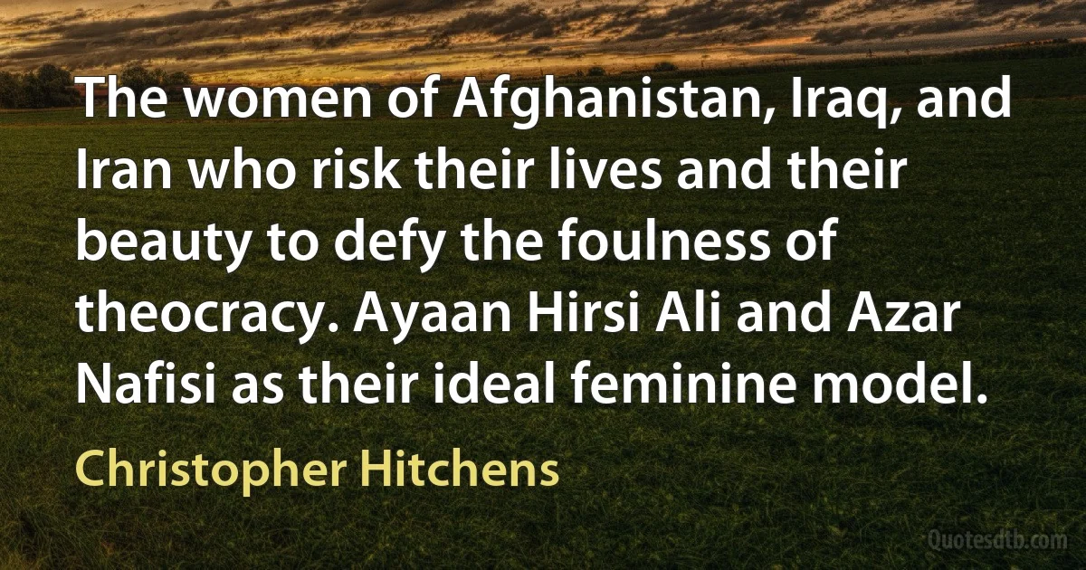 The women of Afghanistan, Iraq, and Iran who risk their lives and their beauty to defy the foulness of theocracy. Ayaan Hirsi Ali and Azar Nafisi as their ideal feminine model. (Christopher Hitchens)