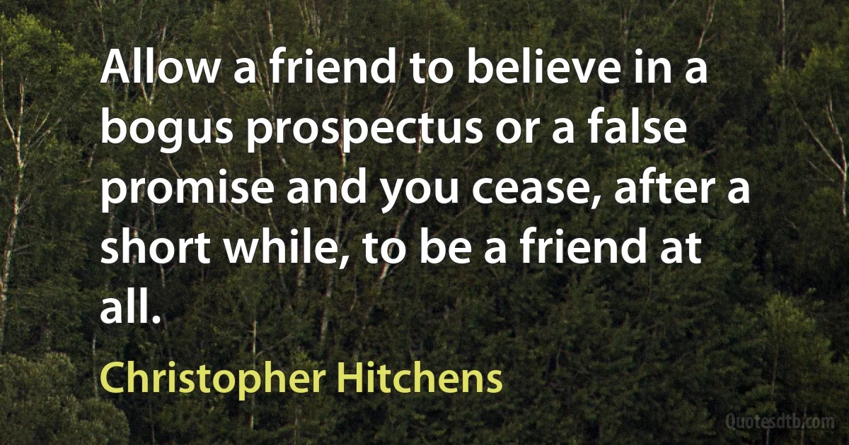 Allow a friend to believe in a bogus prospectus or a false promise and you cease, after a short while, to be a friend at all. (Christopher Hitchens)