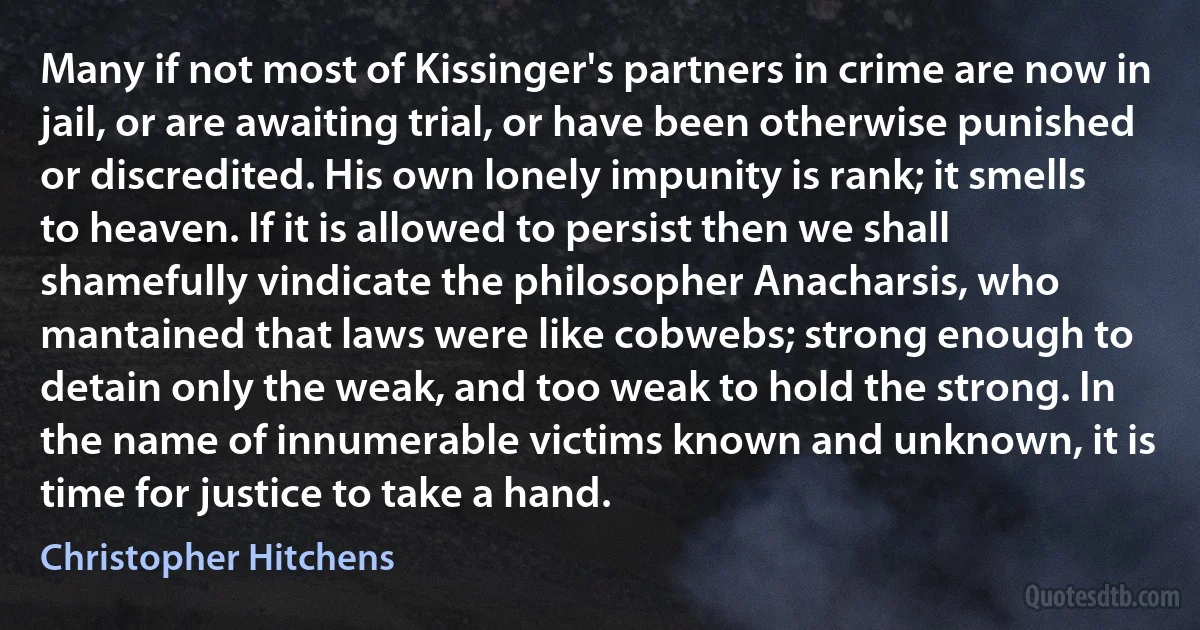 Many if not most of Kissinger's partners in crime are now in jail, or are awaiting trial, or have been otherwise punished or discredited. His own lonely impunity is rank; it smells to heaven. If it is allowed to persist then we shall shamefully vindicate the philosopher Anacharsis, who mantained that laws were like cobwebs; strong enough to detain only the weak, and too weak to hold the strong. In the name of innumerable victims known and unknown, it is time for justice to take a hand. (Christopher Hitchens)