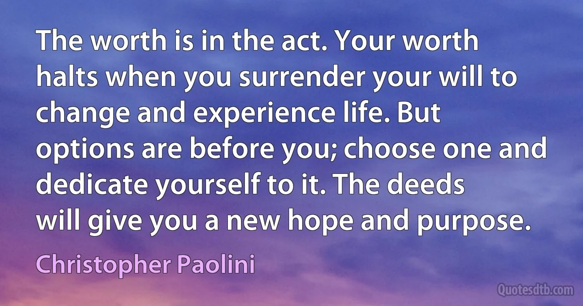 The worth is in the act. Your worth halts when you surrender your will to change and experience life. But options are before you; choose one and dedicate yourself to it. The deeds will give you a new hope and purpose. (Christopher Paolini)