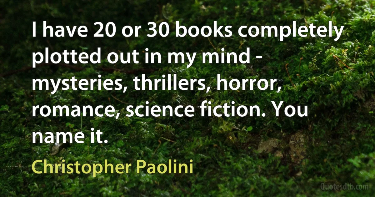 I have 20 or 30 books completely plotted out in my mind - mysteries, thrillers, horror, romance, science fiction. You name it. (Christopher Paolini)