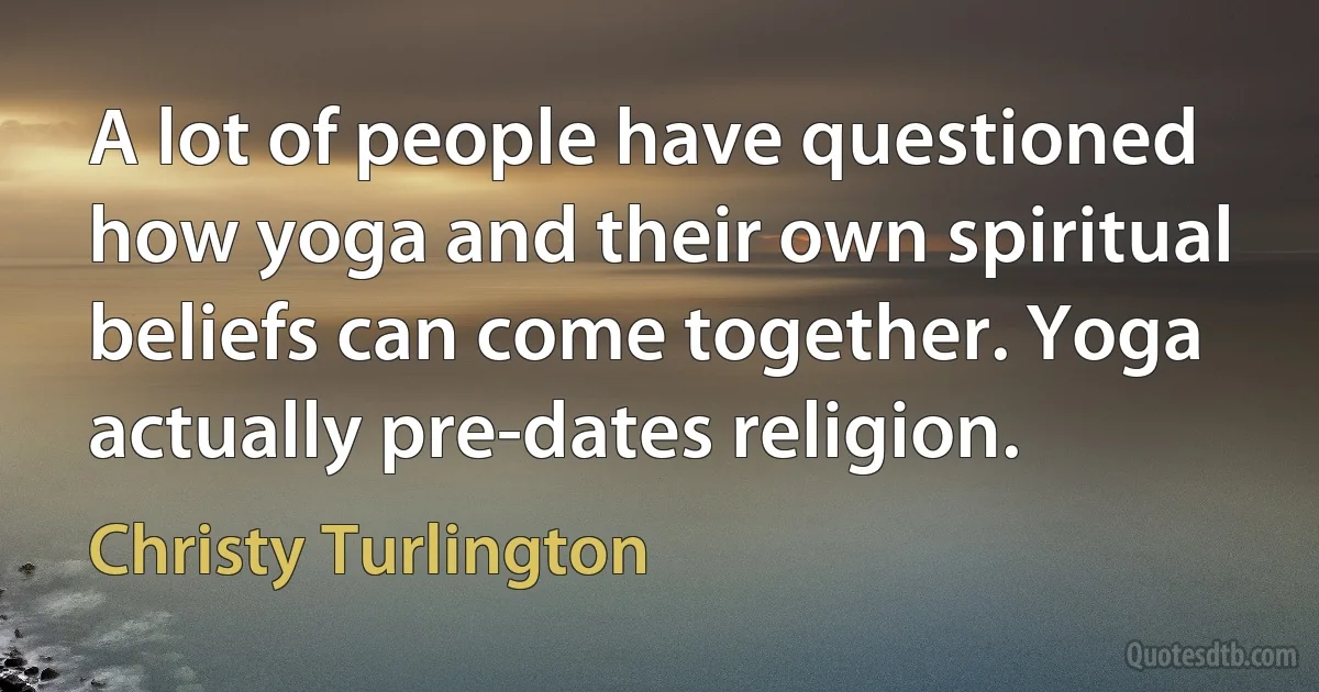 A lot of people have questioned how yoga and their own spiritual beliefs can come together. Yoga actually pre-dates religion. (Christy Turlington)