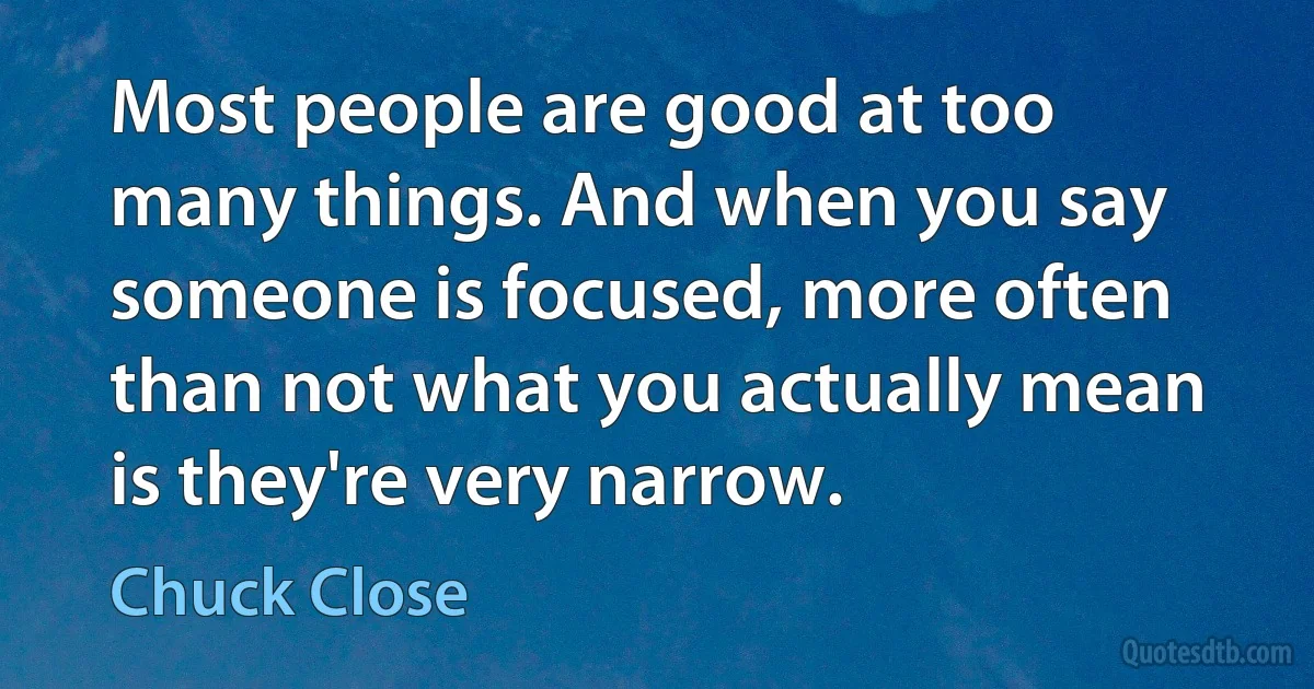 Most people are good at too many things. And when you say someone is focused, more often than not what you actually mean is they're very narrow. (Chuck Close)