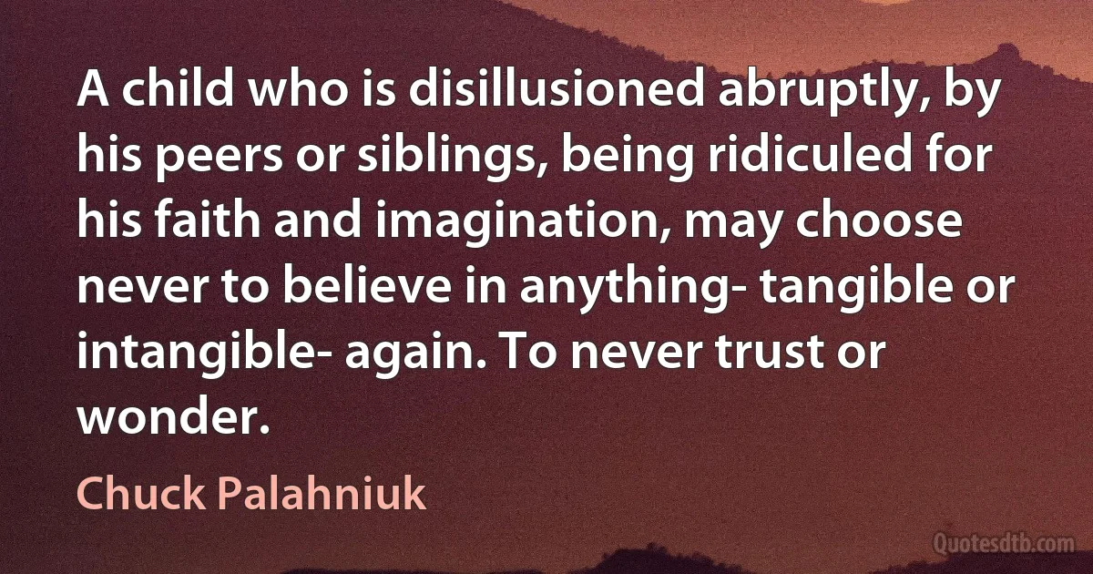 A child who is disillusioned abruptly, by his peers or siblings, being ridiculed for his faith and imagination, may choose never to believe in anything- tangible or intangible- again. To never trust or wonder. (Chuck Palahniuk)