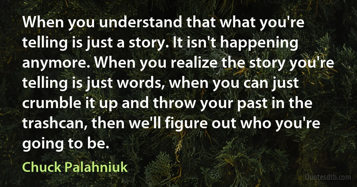 When you understand that what you're telling is just a story. It isn't happening anymore. When you realize the story you're telling is just words, when you can just crumble it up and throw your past in the trashcan, then we'll figure out who you're going to be. (Chuck Palahniuk)