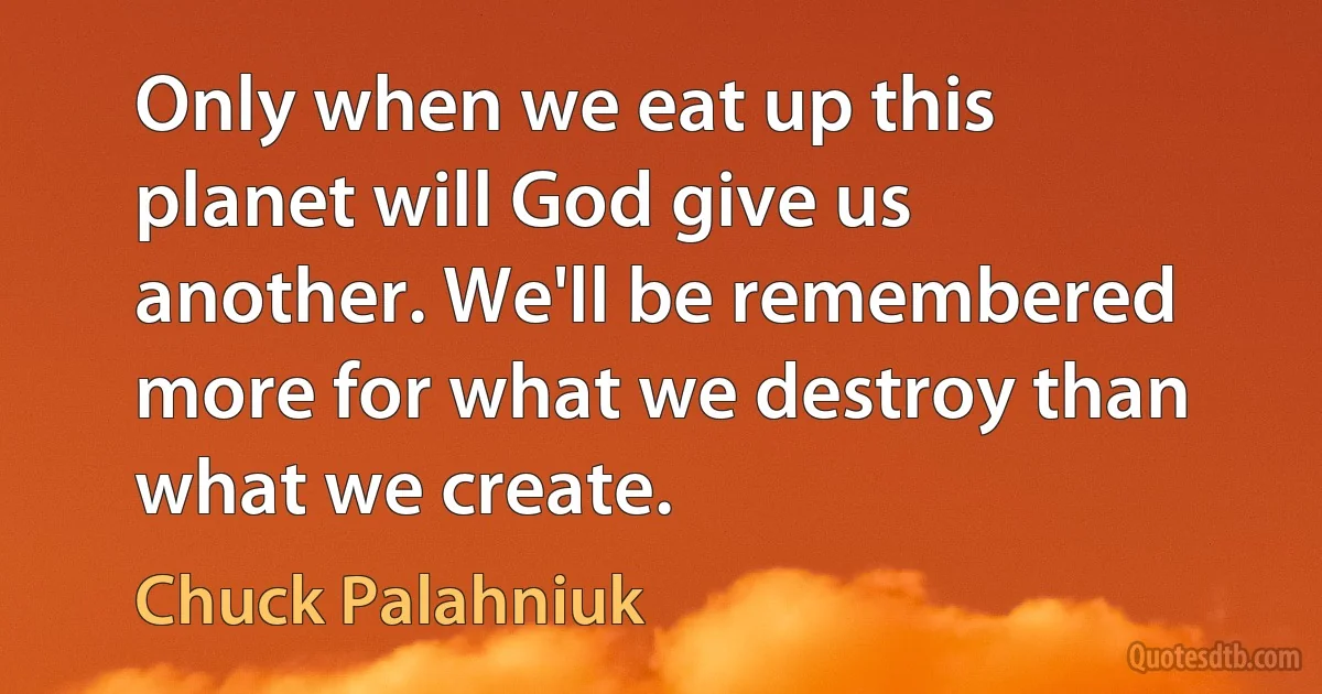 Only when we eat up this planet will God give us another. We'll be remembered more for what we destroy than what we create. (Chuck Palahniuk)