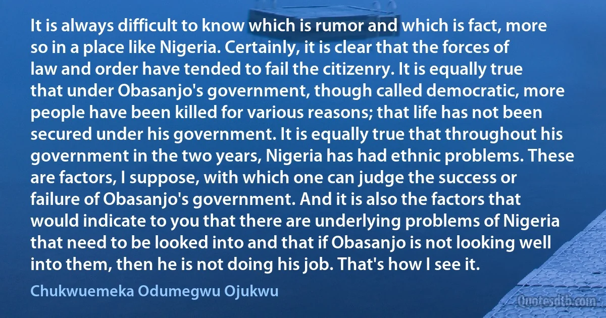 It is always difficult to know which is rumor and which is fact, more so in a place like Nigeria. Certainly, it is clear that the forces of law and order have tended to fail the citizenry. It is equally true that under Obasanjo's government, though called democratic, more people have been killed for various reasons; that life has not been secured under his government. It is equally true that throughout his government in the two years, Nigeria has had ethnic problems. These are factors, I suppose, with which one can judge the success or failure of Obasanjo's government. And it is also the factors that would indicate to you that there are underlying problems of Nigeria that need to be looked into and that if Obasanjo is not looking well into them, then he is not doing his job. That's how I see it. (Chukwuemeka Odumegwu Ojukwu)