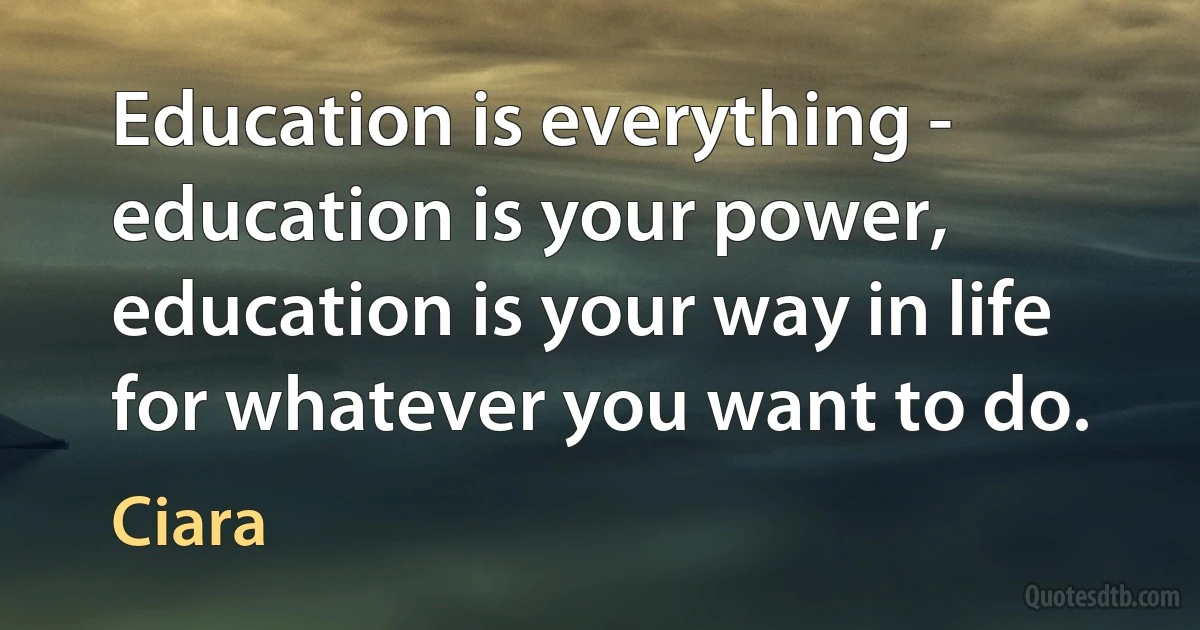 Education is everything - education is your power, education is your way in life for whatever you want to do. (Ciara)