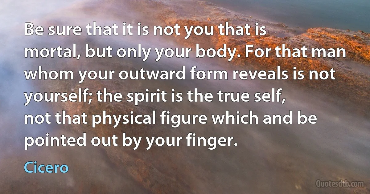 Be sure that it is not you that is mortal, but only your body. For that man whom your outward form reveals is not yourself; the spirit is the true self, not that physical figure which and be pointed out by your finger. (Cicero)