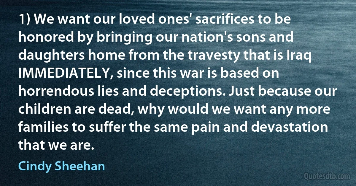 1) We want our loved ones' sacrifices to be honored by bringing our nation's sons and daughters home from the travesty that is Iraq IMMEDIATELY, since this war is based on horrendous lies and deceptions. Just because our children are dead, why would we want any more families to suffer the same pain and devastation that we are. (Cindy Sheehan)