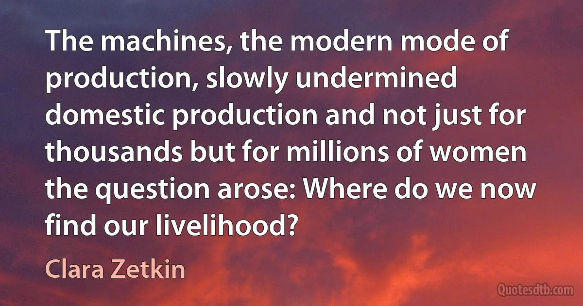 The machines, the modern mode of production, slowly undermined domestic production and not just for thousands but for millions of women the question arose: Where do we now find our livelihood? (Clara Zetkin)