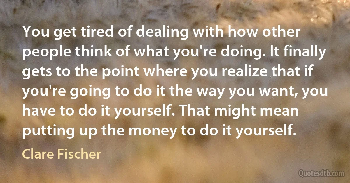 You get tired of dealing with how other people think of what you're doing. It finally gets to the point where you realize that if you're going to do it the way you want, you have to do it yourself. That might mean putting up the money to do it yourself. (Clare Fischer)