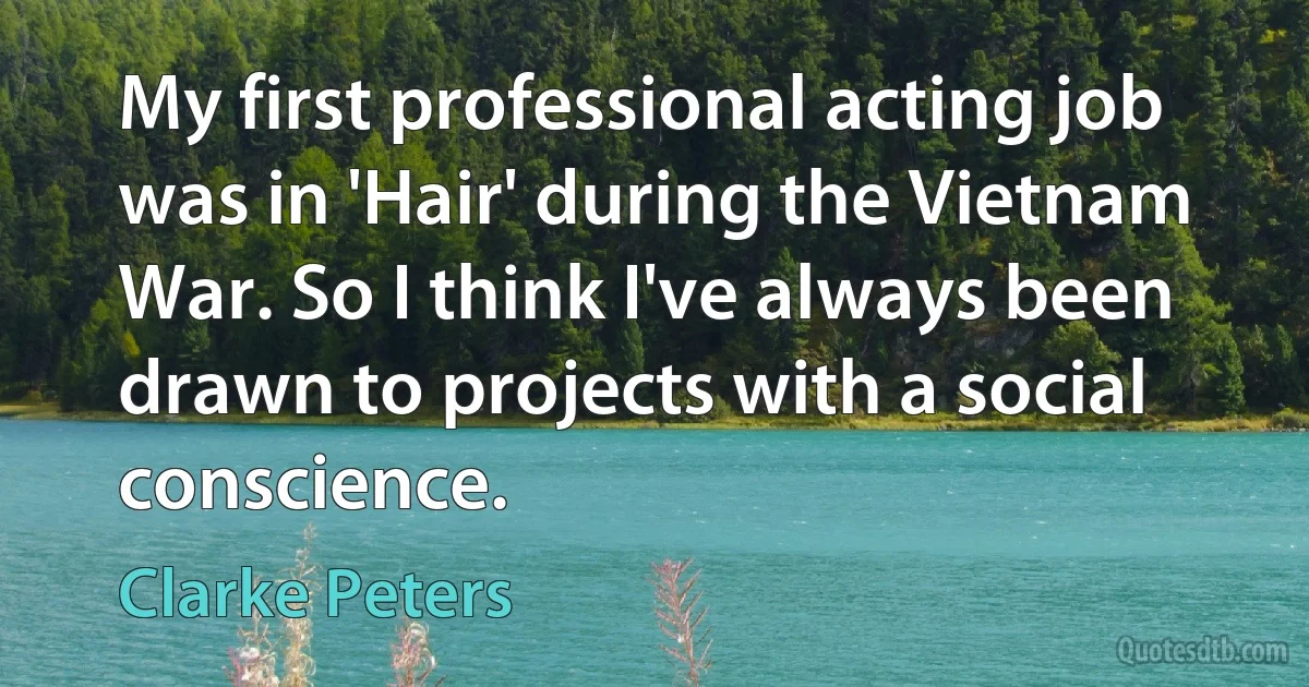 My first professional acting job was in 'Hair' during the Vietnam War. So I think I've always been drawn to projects with a social conscience. (Clarke Peters)