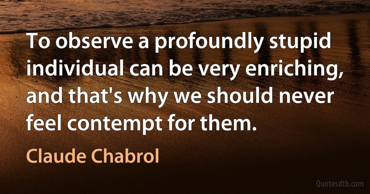 To observe a profoundly stupid individual can be very enriching, and that's why we should never feel contempt for them. (Claude Chabrol)