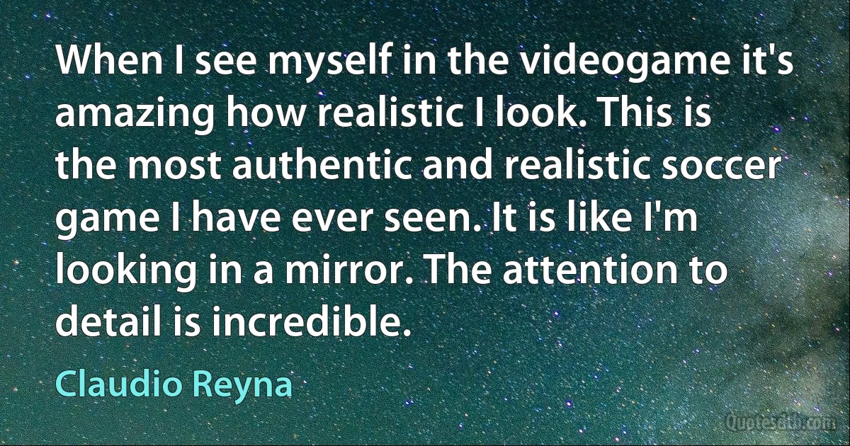 When I see myself in the videogame it's amazing how realistic I look. This is the most authentic and realistic soccer game I have ever seen. It is like I'm looking in a mirror. The attention to detail is incredible. (Claudio Reyna)