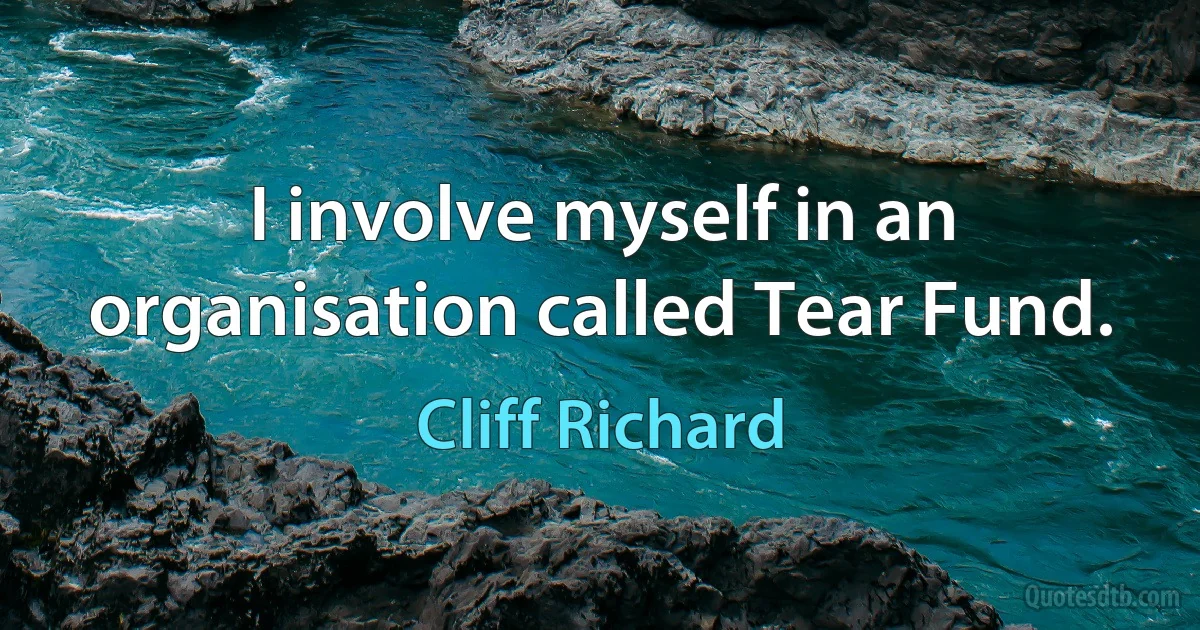 I involve myself in an organisation called Tear Fund. (Cliff Richard)