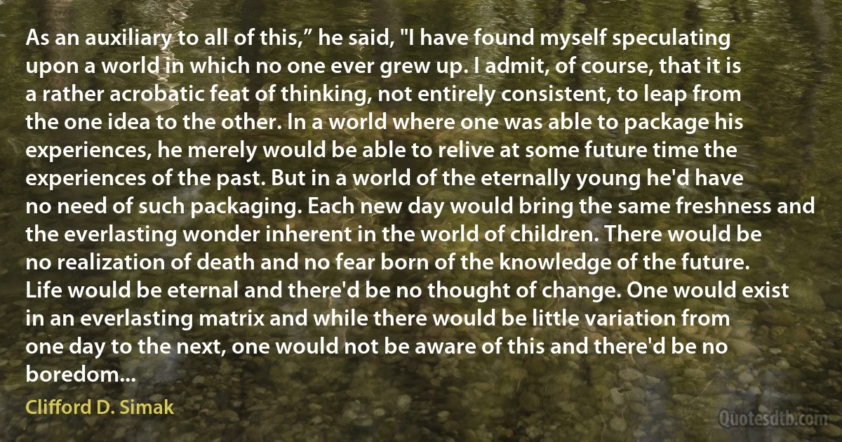 As an auxiliary to all of this,” he said, "I have found myself speculating upon a world in which no one ever grew up. I admit, of course, that it is a rather acrobatic feat of thinking, not entirely consistent, to leap from the one idea to the other. In a world where one was able to package his experiences, he merely would be able to relive at some future time the experiences of the past. But in a world of the eternally young he'd have no need of such packaging. Each new day would bring the same freshness and the everlasting wonder inherent in the world of children. There would be no realization of death and no fear born of the knowledge of the future. Life would be eternal and there'd be no thought of change. One would exist in an everlasting matrix and while there would be little variation from one day to the next, one would not be aware of this and there'd be no boredom... (Clifford D. Simak)