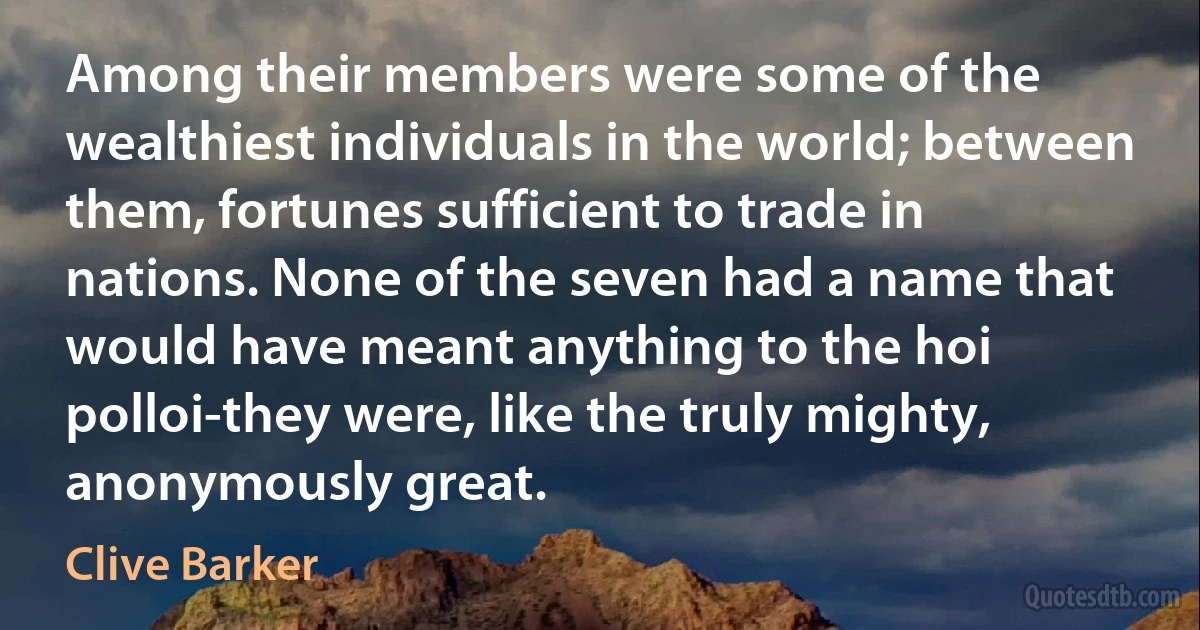 Among their members were some of the wealthiest individuals in the world; between them, fortunes sufficient to trade in nations. None of the seven had a name that would have meant anything to the hoi polloi-they were, like the truly mighty, anonymously great. (Clive Barker)