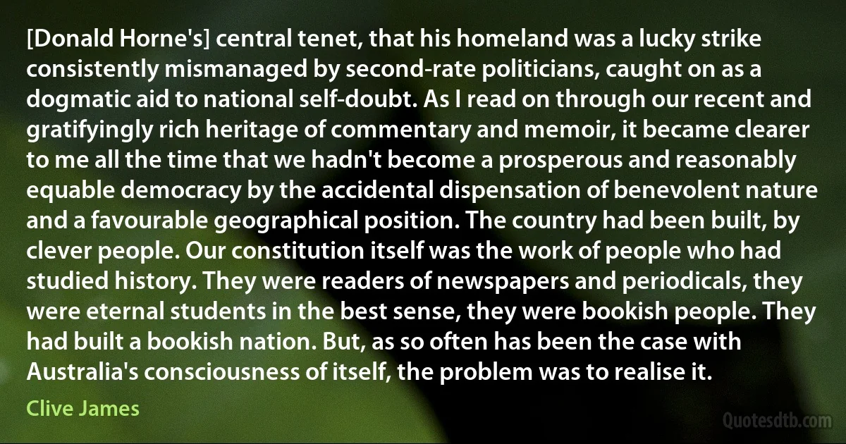 [Donald Horne's] central tenet, that his homeland was a lucky strike consistently mismanaged by second-rate politicians, caught on as a dogmatic aid to national self-doubt. As I read on through our recent and gratifyingly rich heritage of commentary and memoir, it became clearer to me all the time that we hadn't become a prosperous and reasonably equable democracy by the accidental dispensation of benevolent nature and a favourable geographical position. The country had been built, by clever people. Our constitution itself was the work of people who had studied history. They were readers of newspapers and periodicals, they were eternal students in the best sense, they were bookish people. They had built a bookish nation. But, as so often has been the case with Australia's consciousness of itself, the problem was to realise it. (Clive James)