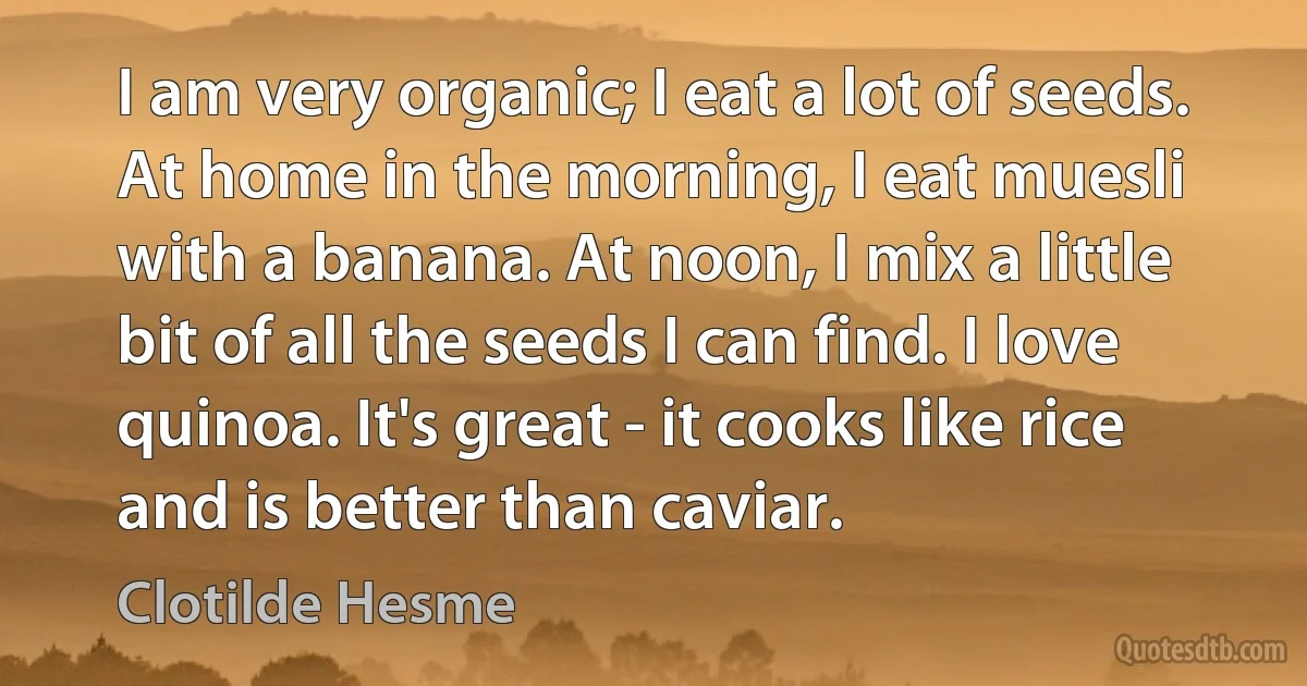 I am very organic; I eat a lot of seeds. At home in the morning, I eat muesli with a banana. At noon, I mix a little bit of all the seeds I can find. I love quinoa. It's great - it cooks like rice and is better than caviar. (Clotilde Hesme)