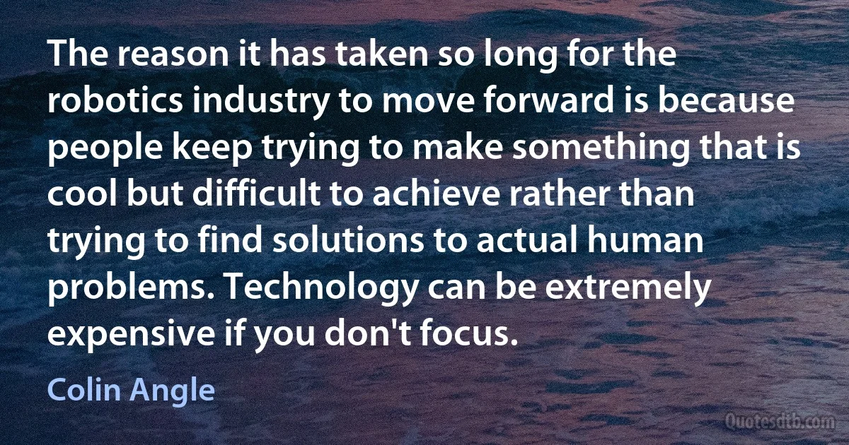 The reason it has taken so long for the robotics industry to move forward is because people keep trying to make something that is cool but difficult to achieve rather than trying to find solutions to actual human problems. Technology can be extremely expensive if you don't focus. (Colin Angle)